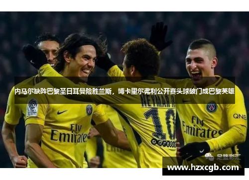 内马尔缺阵巴黎圣日耳曼险胜兰斯，博卡里尔弗利公开赛头球破门成巴黎英雄