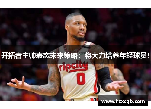 开拓者主帅表态未来策略：将大力培养年轻球员！
