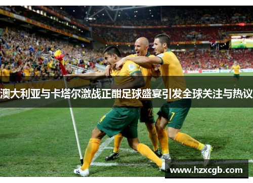 澳大利亚与卡塔尔激战正酣足球盛宴引发全球关注与热议